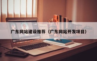 涟源广东网站建设推荐（广东网站开发项目）