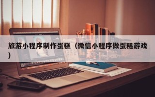 涟源旅游小程序制作蛋糕（微信小程序做蛋糕游戏）